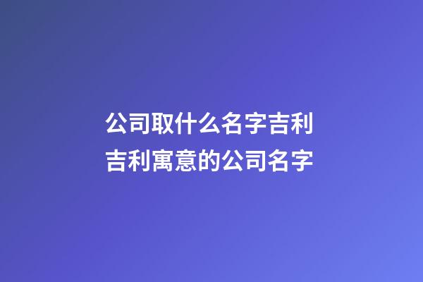 公司取什么名字吉利 吉利寓意的公司名字-第1张-公司起名-玄机派